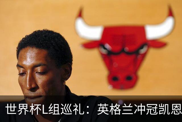 世界杯L组巡礼：英格兰冲冠凯恩拼金球 魔笛迎告别演出