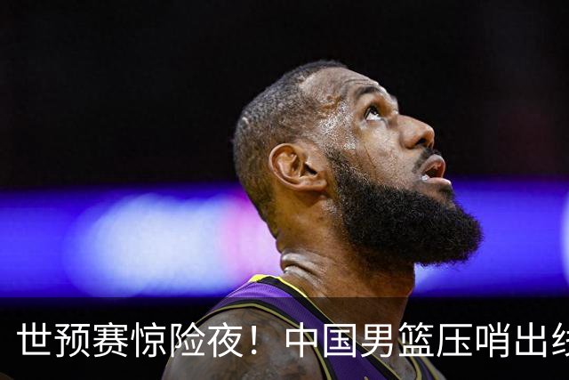 世预赛惊险夜！中国男篮压哨出线，韩国险胜日本，送中国台北出局