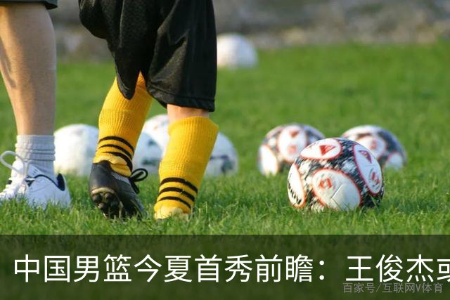 中国男篮今夏首秀前瞻：王俊杰或领衔超新星亮相 徐昕有望首进国家队