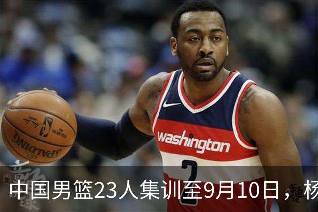 中国男篮23人集训至9月10日，杨瀚森等3海外球员将归队，安排6场热身赛验成果