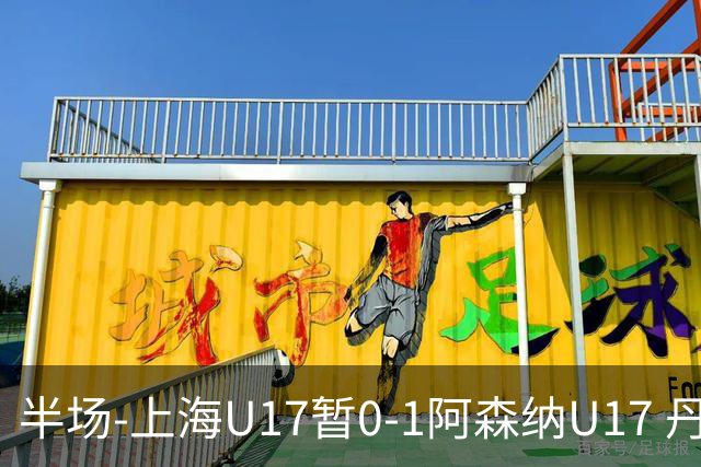 半场-上海U17暂0-1阿森纳U17 丹尼尔·麦卡伦头球破门