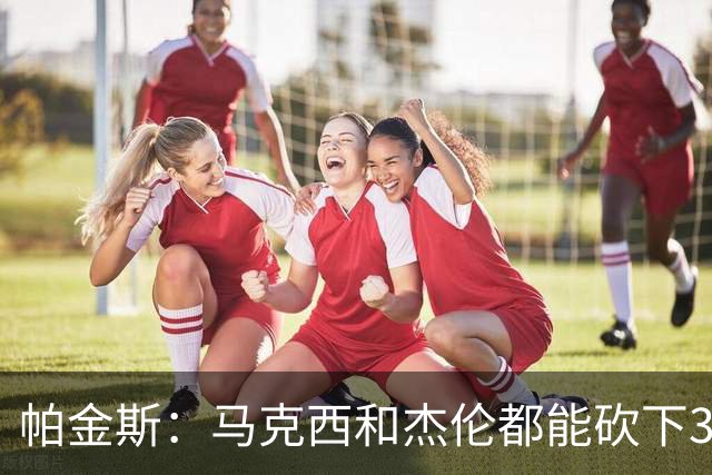 帕金斯：马克西和杰伦都能砍下30分 恩比德保持健康拿两双就够用