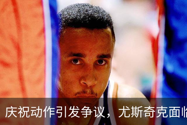 庆祝动作引发争议，尤斯奇克面临高额罚款