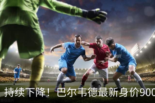 持续下降！巴尔韦德最新身价9000万欧，23年后首次跌至1亿欧以下