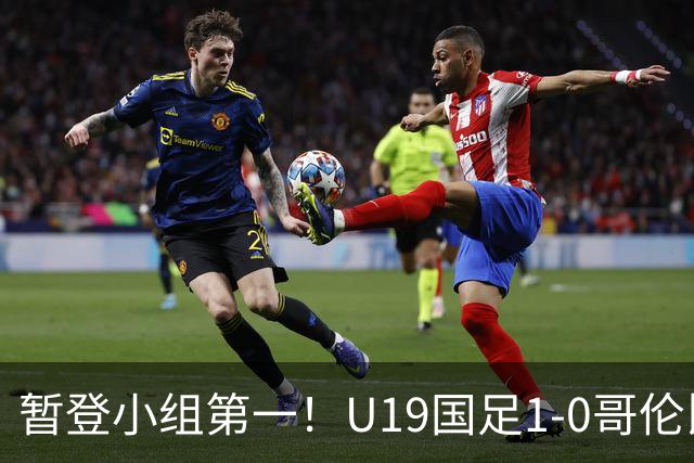暂登小组第一！U19国足1-0哥伦比亚U19 刘佳乐闪击制胜依合散扑点