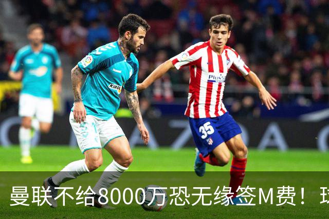 曼联不给8000万恐无缘签M费！球员拒绝表态只去红魔，也愿加盟热刺