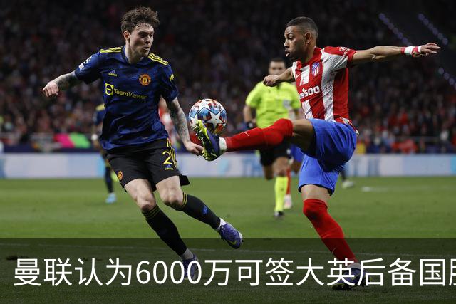 曼联认为6000万可签大英后备国脚！M费仍更受青睐，皇马无意竞价