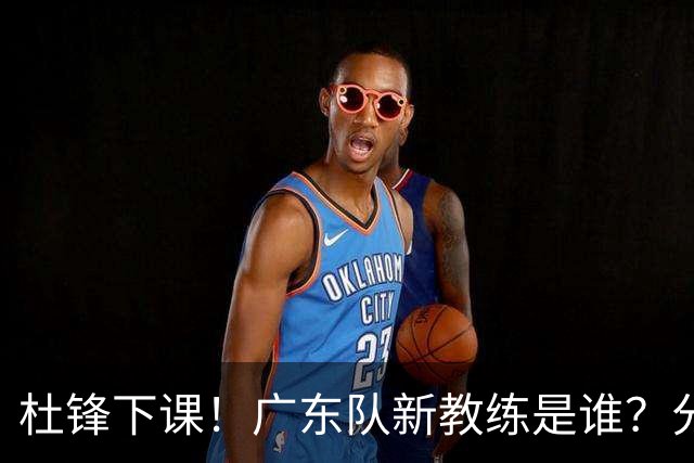 杜锋下课！广东队新教练是谁？分析3选1
