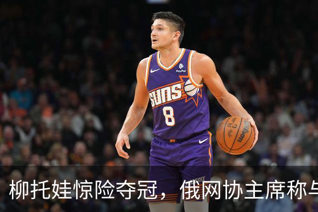 柳托娃惊险夺冠，俄网协主席称与俄培养无关