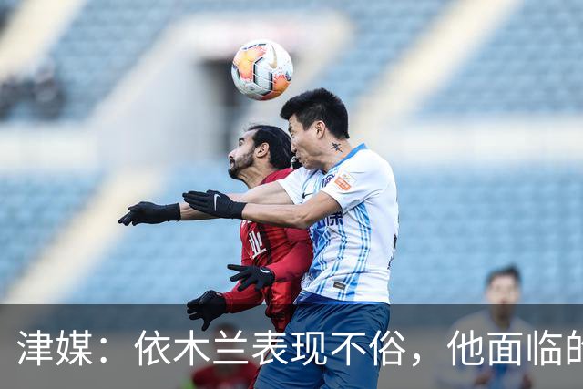 津媒：依木兰表现不俗，他面临的最大问题是中超出场时间太少