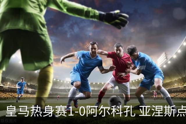 皇马热身赛1-0阿尔科孔 亚涅斯点射马斯坦图诺造点居莱尔失点