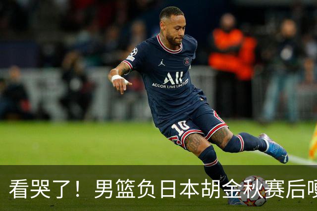 看哭了！男篮负日本胡金秋赛后哽咽落泪，15+4全队最高仍拼命揽责，他已经做到极致