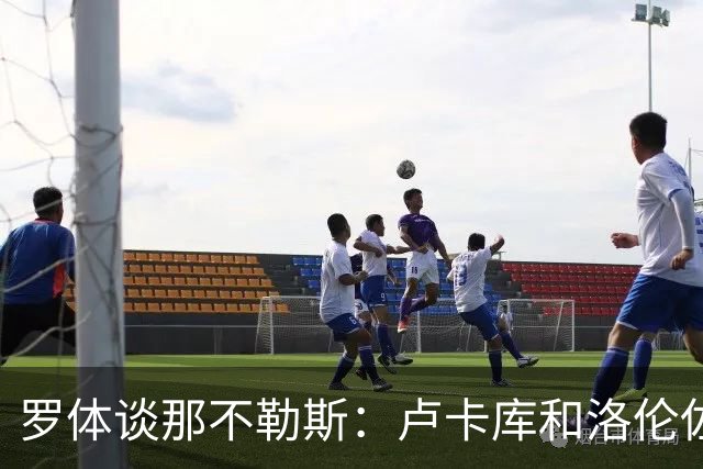 罗体谈那不勒斯：卢卡库和洛伦佐的未来不确定 霍伊伦是绝对核心
