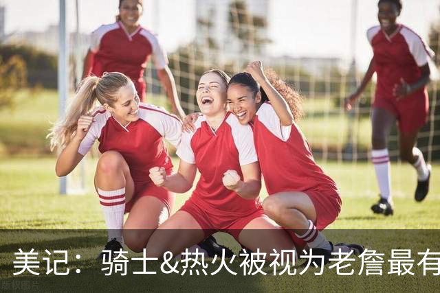 美记：骑士&热火被视为老詹最有力竞争者 76人勇士森林狼第二梯队