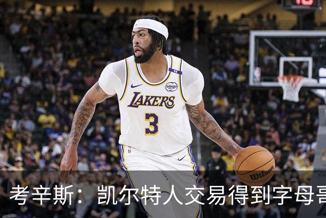 考辛斯：凯尔特人交易得到字母哥没意义 双探花争冠窗口更长