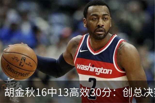 胡金秋16中13高效30分：创总决赛生涯纪录 统治内线无愧国产邓肯