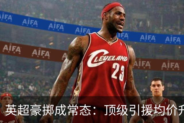 英超豪掷成常态：顶级引援均价升至6090万