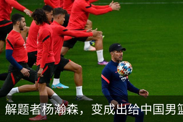解题者杨瀚森，变成出给中国男篮的一道题