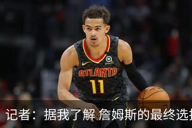 记者：据我了解 詹姆斯的最终选择将基本集中于骑士和76人