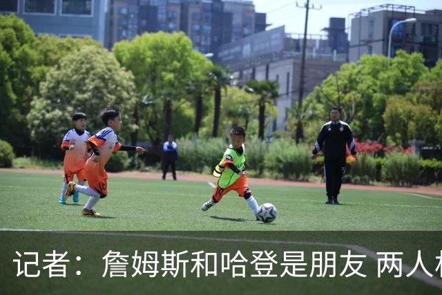 记者：詹姆斯和哈登是朋友 两人相处融洽&毫无芥蒂