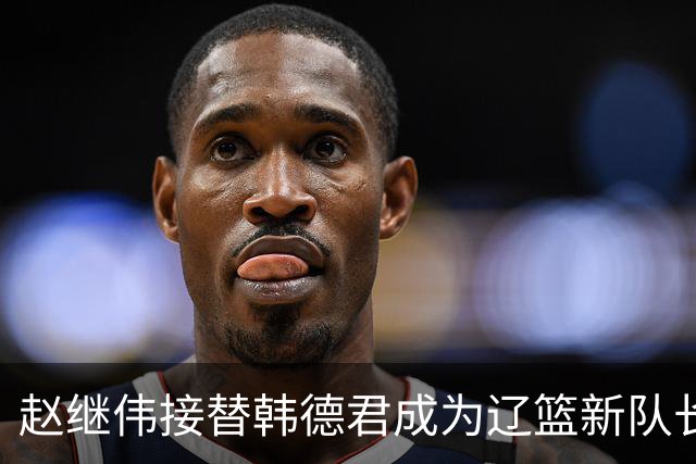 赵继伟接替韩德君成为辽篮新队长！郭艾伦、张镇麟全离开