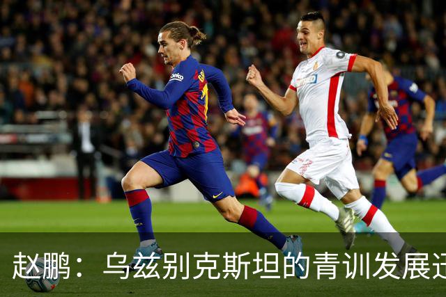 赵鹏：乌兹别克斯坦的青训发展迅猛 其中部分模式和内容我们可以借鉴@国脚赵鹏