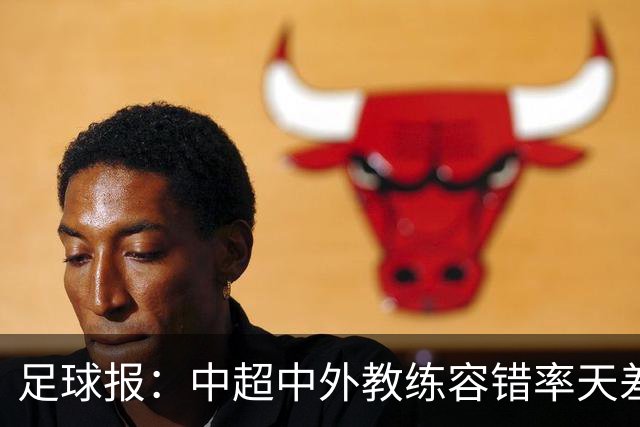 足球报：中超中外教练容错率天差地别 于根伟几乎没有下课风险