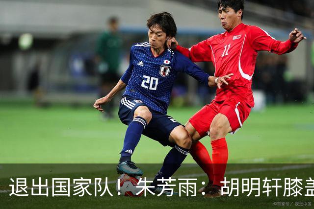 退出国家队！朱芳雨：胡明轩膝盖劳损&跟腱受伤，今夏需全面康复