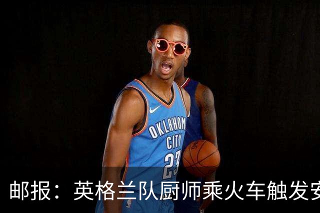 邮报：英格兰队厨师乘火车触发安全警报，烹饪刀具被安检拦截