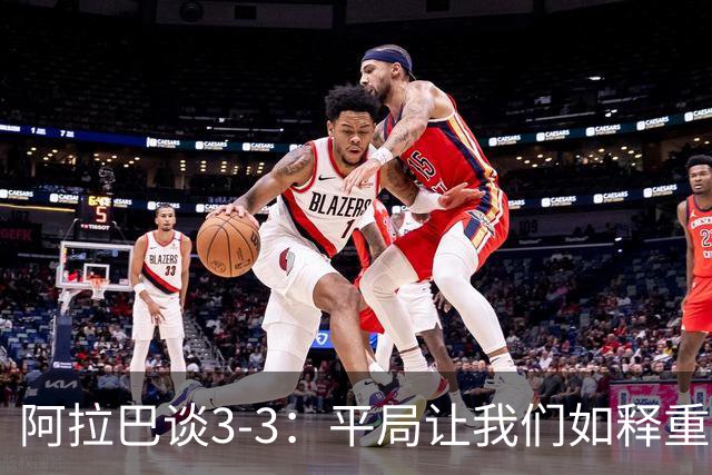 阿拉巴谈3-3：平局让我们如释重负，我们那会在想着打包行李了