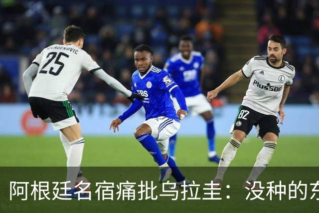 阿根廷名宿痛批乌拉圭：没种的东西！就像我们有时候说法国队一样