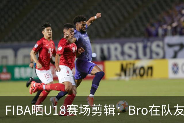 FIBA晒U18赛场剪辑：Bro在队友眼中是？