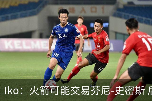 Iko：火箭可能交易芬尼-史密斯 后者在联盟中引起了相当多的兴趣