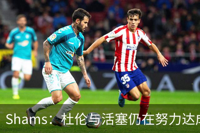 Shams：杜伦与活塞仍在努力达成协议 预计他最终会重返球队
